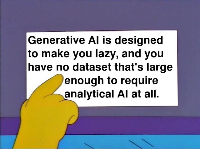 Generative AI is designed to make you lazy, and you have no data set that's large enough to require analytical AI at all.